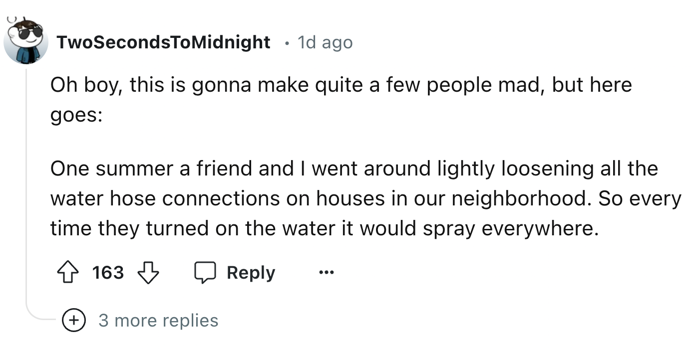 number - TwoSecondsToMidnight 1d ago Oh boy, this is gonna make quite a few people mad, but here goes One summer a friend and I went around lightly loosening all the water hose connections on houses in our neighborhood. So every time they turned on the wa